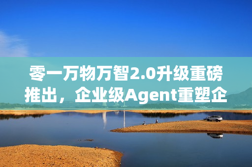零一万物万智2.0升级重磅推出,企业级Agent重塑企业工作流 零一万物万智2.0升级重磅推出,企业级Agent重塑企业工作流