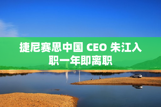 捷尼赛思中国 CEO 朱江入职一年即离职