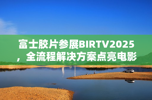富士胶片参展BIRTV2025，全流程解决方案点亮电影制作新生态
