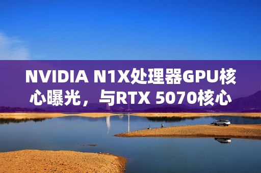 NVIDIA N1X处理器GPU核心曝光，与RTX 5070核心数相同