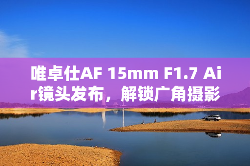 唯卓仕AF 15mm F1.7 Air镜头发布，解锁广角摄影新境界