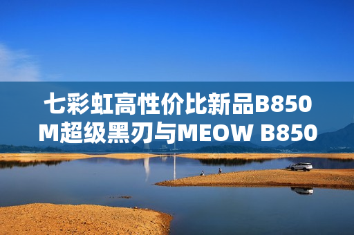 七彩虹高性价比新品B850M超级黑刃与MEOW B850M上市开售，性能与价格兼备的优选产品