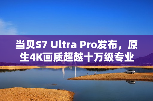 当贝S7 Ultra Pro发布，原生4K画质超越十万级专业投影仪，重塑投影新标准