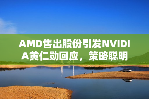 AMD售出股份引发NVIDIA黄仁勋回应，策略聪明