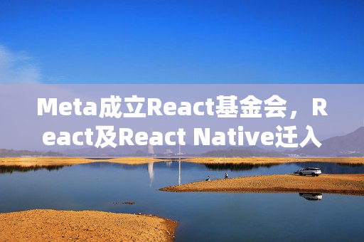 Meta成立React基金会，React及React Native迁入Linux基金会体系下，跨平台合作引领前端技术新篇章