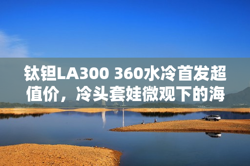 钛钽LA300 360水冷首发超值价，冷头套娃微观下的海景房体验