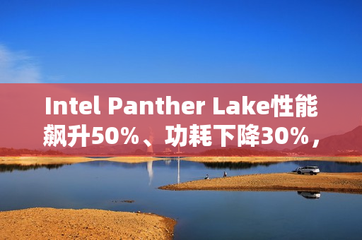 Intel Panther Lake性能飙升50%、功耗下降30%，18A工艺助力大突破