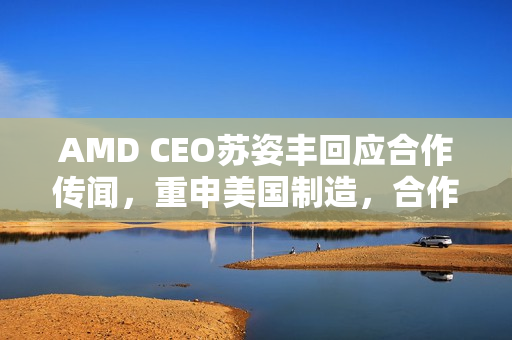 AMD CEO苏姿丰回应合作传闻，重申美国制造，合作前景待观察
