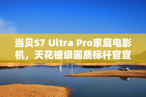当贝S7 Ultra Pro家庭电影机，天花板级画质标杆官宣