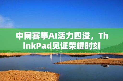 中网赛事AI活力四溢，ThinkPad见证荣耀时刻