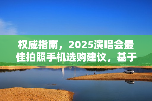 权威指南,2025演唱会最佳拍照手机选购建议,基于数据测评的终极指南 权威指南,2025演唱会最佳拍照手机选购建议,基于数据测评的终极指南