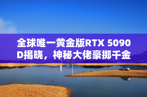 全球唯一黄金版RTX 5090D揭晓，神秘大佬豪掷千金，6公斤黄金打造顶级装备！