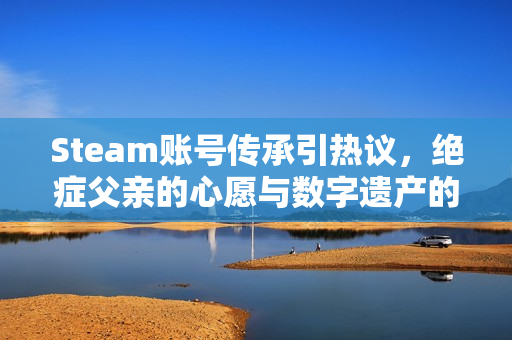 Steam账号传承引热议，绝症父亲的心愿与数字遗产的挑战