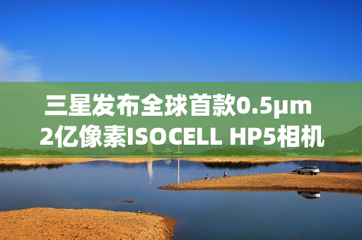 三星发布全球首款0.5μm 2亿像素ISOCELL HP5相机传感器