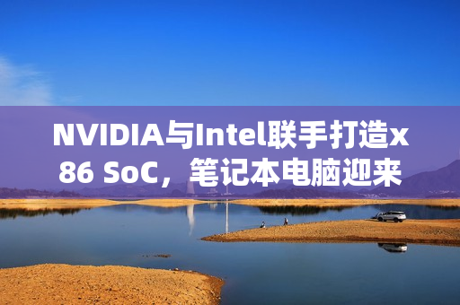NVIDIA与Intel联手打造x86 SoC，笔记本电脑迎来第四种CPU架构诞生！