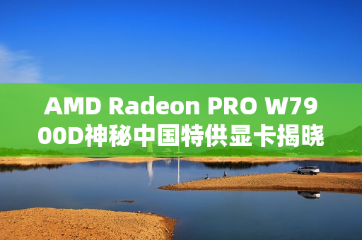 AMD Radeon PRO W7900D神秘中国特供显卡揭晓！