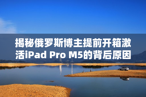 揭秘俄罗斯博主提前开箱激活iPad Pro M5的背后原因 揭秘俄罗斯博主提前开箱激活iPad Pro M5的背后原因