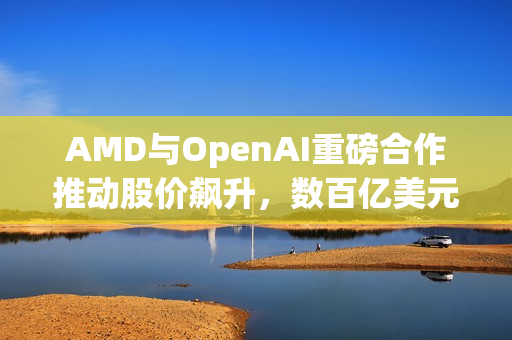 AMD与OpenAI重磅合作推动股价飙升，数百亿美元显卡销售达成