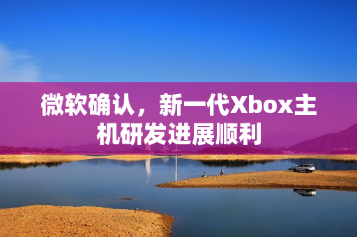微软确认,新一代Xbox主机研发进展顺利 微软确认,新一代Xbox主机研发进展顺利