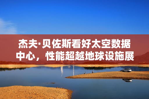 杰夫·贝佐斯看好太空数据中心，性能超越地球设施展望