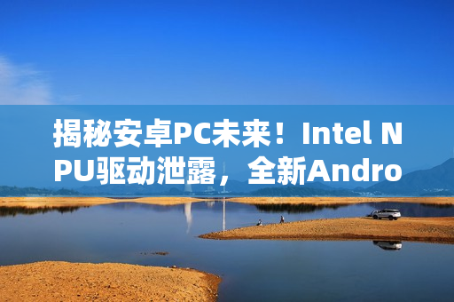 揭秘安卓PC未来！Intel NPU驱动泄露，全新Android支持重磅上线