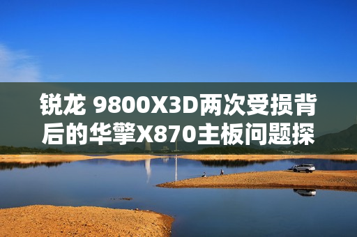 锐龙 9800X3D两次受损背后的华擎X870主板问题探究 锐龙 9800X3D两次受损背后的华擎X870主板问题探究