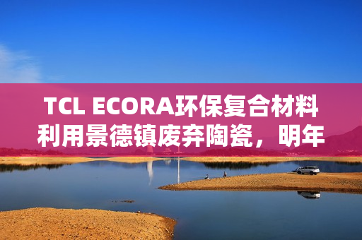 TCL ECORA环保复合材料利用景德镇废弃陶瓷,明年将投入电器生产 TCL ECORA环保复合材料利用景德镇废弃陶瓷,明年将投入电器生产