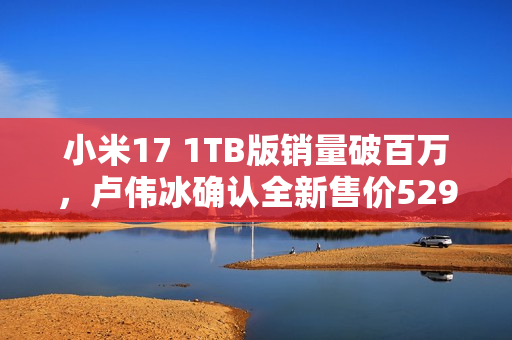 小米17 1TB版销量破百万，卢伟冰确认全新售价5299元，明天正式开卖，备受期待！