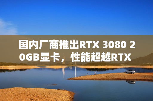 国内厂商推出RTX 3080 20GB显卡，性能超越RTX 5060 Ti，专为游戏爱好者设计！
