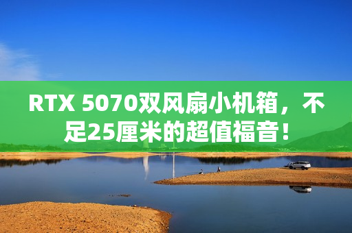 RTX 5070双风扇小机箱，不足25厘米的超值福音！