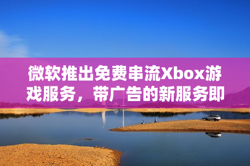 微软推出免费串流Xbox游戏服务，带广告的新服务即将上线