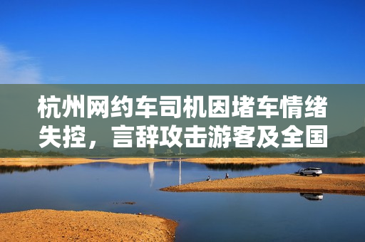 杭州网约车司机因堵车情绪失控,言辞攻击游客及全国人民,平台回应正在调查 杭州网约车司机因堵车情绪失控,言辞攻击游客及全国人民,平台回应正在调查