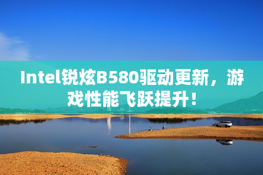 Intel锐炫B580驱动更新，游戏性能飞跃提升！