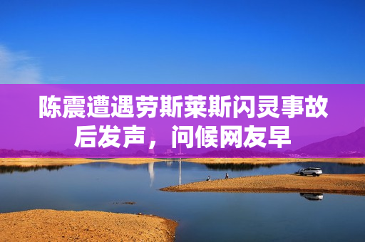 陈震遭遇劳斯莱斯闪灵事故后发声，问候网友早