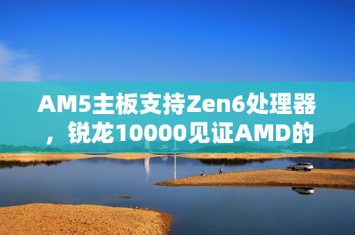 AM5主板支持Zen6处理器,锐龙10000见证AMD的又一次良心之作 AM5主板支持Zen6处理器,锐龙10000见证AMD的又一次良心之作