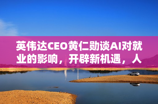 英伟达CEO黄仁勋谈AI对就业的影响，开辟新机遇，人类未来更忙碌