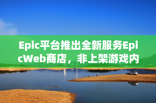 Epic平台推出全新服务EpicWeb商店，非上架游戏内容销售成为可能