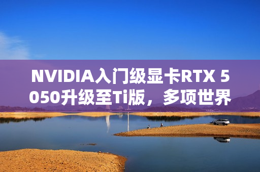 NVIDIA入门级显卡RTX 5050升级至Ti版，多项世界纪录诞生！