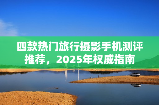 四款热门旅行摄影手机测评推荐，2025年权威指南