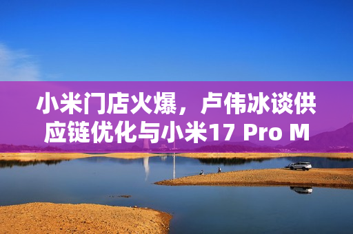 小米门店火爆,卢伟冰谈供应链优化与小米17 Pro Max供应情况 小米门店火爆,卢伟冰谈供应链优化与小米17 Pro Max供应情况