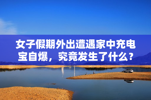 女子假期外出遭遇家中充电宝自爆，究竟发生了什么？揭秘事件真相