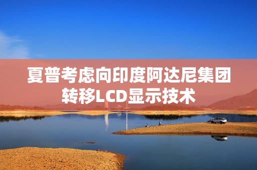 夏普考虑向印度阿达尼集团转移LCD显示技术 夏普考虑向印度阿达尼集团转移LCD显示技术
