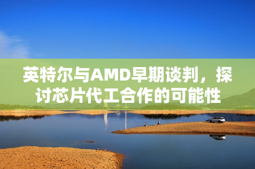 英特尔与AMD早期谈判，探讨芯片代工合作的可能性