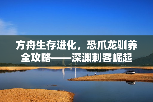 方舟生存进化,恐爪龙驯养全攻略——深渊刺客崛起 方舟生存进化,恐爪龙驯养全攻略——深渊刺客崛起