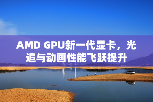 AMD GPU新一代显卡，光追与动画性能飞跃提升