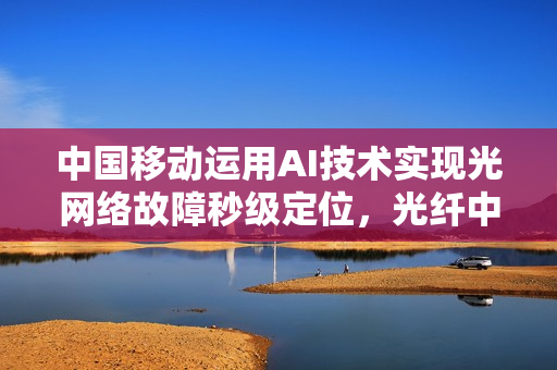 中国移动运用AI技术实现光网络故障秒级定位，光纤中断、接口松动问题一键诊断