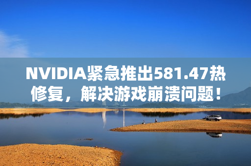 NVIDIA紧急推出581.47热修复，解决游戏崩溃问题！