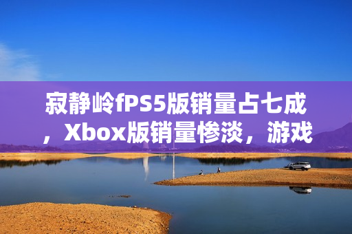 寂静岭fPS5版销量占七成，Xbox版销量惨淡，游戏销售报告揭秘市场份额差异