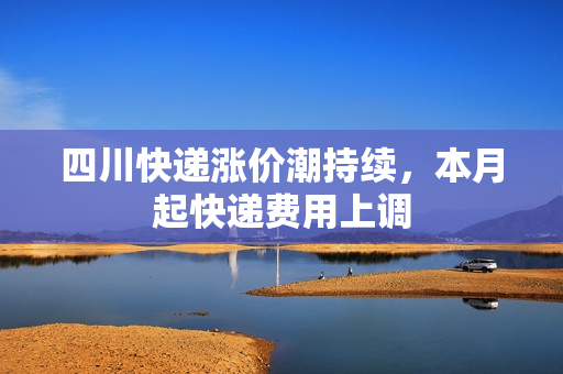 四川快递涨价潮持续,本月起快递费用上调 四川快递涨价潮持续,本月起快递费用上调