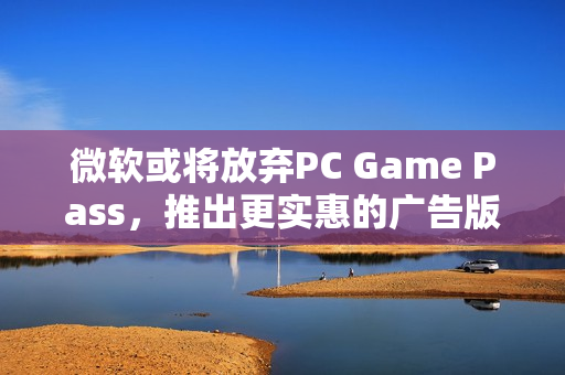 微软或将放弃PC Game Pass，推出更实惠的广告版订阅服务